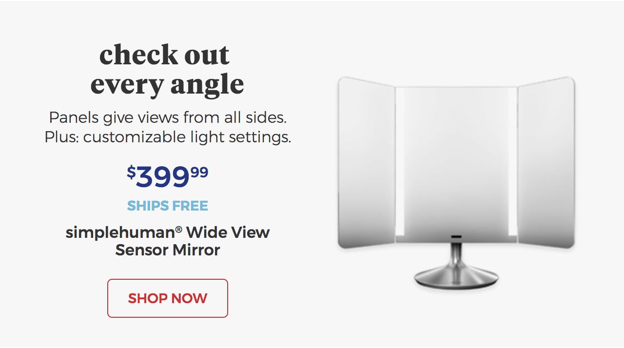 Check out every angle.panels give views from all sides.plus:customizable light settings.$399.99.ships free.simplehuman(R) wide view sensor mirror. Shop Now.