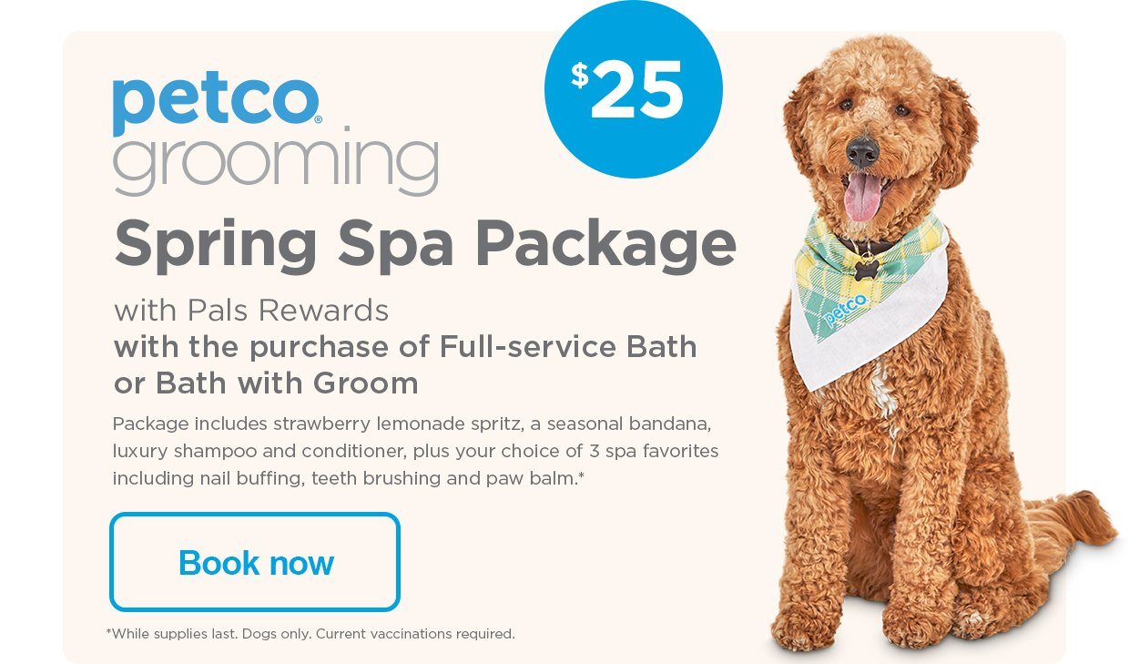 Petco Grooming. $25 Spring Spa Package with Pals Rewards with the purchase of Full-service Bath or Bath with Groom. Package includes strawberry lemonade spritz, a seasonal bandana, luxury shampoo and conditioner, plus your choice of 3 spa favorites including nail buffing, teeth brushing and paw balm.* *While supplies last. Dogs only. Current vaccinations required. Book now.