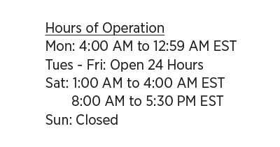 Hours of Operation - Mon: 4:00 AM to 12:59 AM EST, Tues - Fri: Open 24 Hours, Sat: 1:00 AM to 4:00 AM EST and 8:00 AM to 5:30 PM EST, Sun: Closed