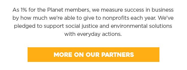 As 1% for the Planet members, we measure success in business by how much we're able to give to nonprofits each year. We've pledged to support social justice and environmental solutions with everyday actions.