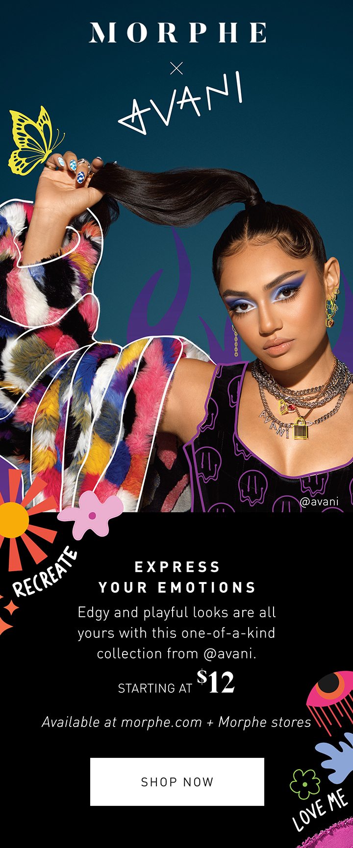 MORPHE MORPHE X AVANI EXPRESS YOUR EMOTIONS Edgy and playful looks are all yours with this one-of-a-kind collection from @avani. STARTING AT $12 Available at morphe.com + Morphe stores SHOP NOW