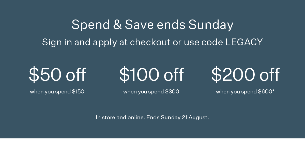 Spend & Save ends Sunday | Sign in and apply at checkout or use code LEGACY | $50 off when you spend $150 | $100 off when you spend $300 | $200 off when you spend $600* | In store and online. Ends Sunday 21 August.