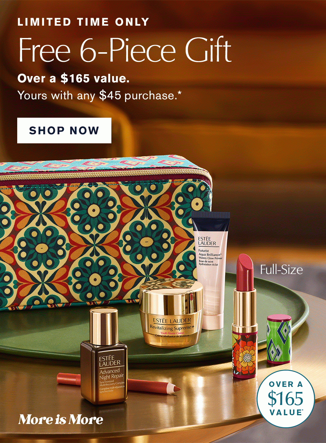 LIMITED TIME ONLY | Free 6 Piece Gift | Over a $165 value. | yours with any $45 Purchase.*| Full-size | More is More| Over a $165 Value* | SHOP NOW 