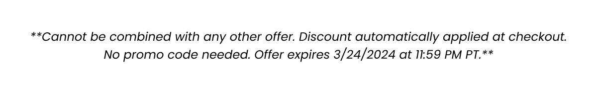 **Cannot be combined with any other offer. Discount automatically applied at checkout. No promo code needed. Offer expires 3/24/2024 at 11:59 PM PT.**