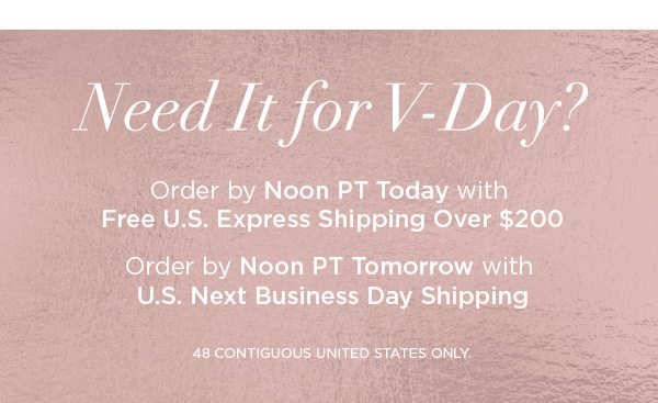 Need It for V-Day? Order by Noon PT Today with Free U.S. Express Shipping Over $200 Order by Noon PT Tomorrow with U.S. Next Business Day Shipping 48 CONTIGUOUS UNITED STATES ONLY.