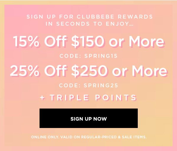 SIGN UP FOR CLUBBEBE REWARDS IN SECONDS TO ENJOY... 15% OFF $150 or More CODE: SPRING15 25% OFF $250 or More CODE: SPRING25 + Triple Points SIGN UP NOW > ONLINE ONLY. VALID ON REGULAR-PRICED & SALE ITEMS.