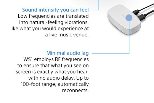 Sound intensity you can feel. Low frequencies are translated into natural-feeling vibrations, like what you would experience at a live music venue. | Minimal audio lag. WS1 employs RF frequencies to ensure that what you see on screen is exactly what you hear, with no audio delay. Up to 100 feet range, automatically reconnects.