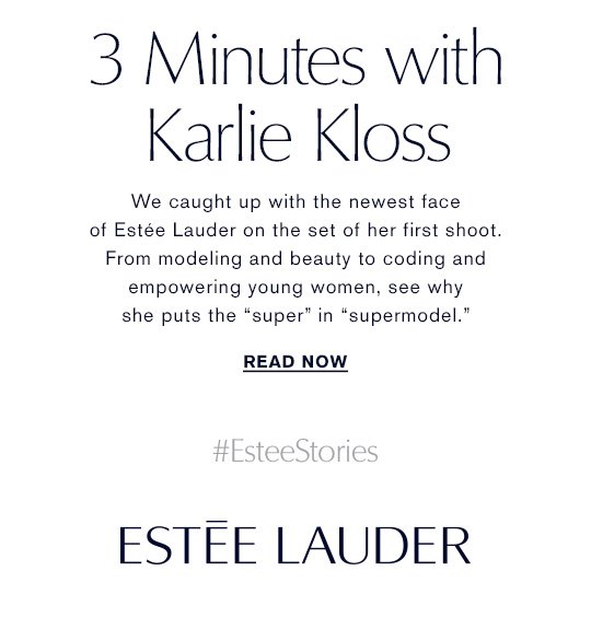 3 MINUTES WITH Karlie Kloss We caught up with the newest face of Estée Lauder on the set of her first shoot. From modeling and beauty to coding and empowering young women, see why she puts the “super” in “supermodel.” READ NOWS »