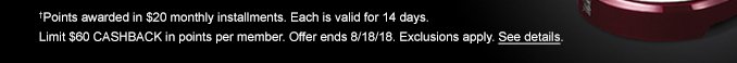 †Points awarded in $20 monthly installments. Each is valid for 14 days. Limit $60 CASHBACK in points per member. Offer ends 8/18/18. Exclusions apply. See details.