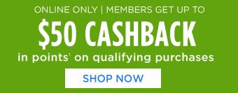 ONLINE ONLY | MEMBERS GET UP TO $50 CASHBACK in points† on qualifying purchases | SHOP NOW