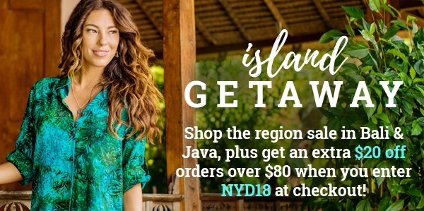 Island Getaway Shop the region sale in Bali & Java, plus get an extra $20 off orders over $80 when you enter NYD18 at checkout!