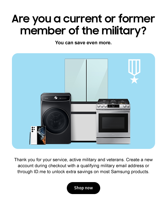 Are you a current or former member of the military? You can save even more. Thank you for your service, active military and veterans. Create a new account during checkout with a qualifying military email address or through ID.me to unlock extra savings on most Samsung products. shop now