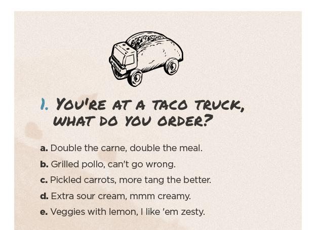You're at a taco truck, what do you order? Double the carne, double the meal. Grilled pollo, can't go wrong. Pickled carrots, more tang the better. Extra sour cream, mmm creamy. Veggies with lemon, I like 'em zesty.