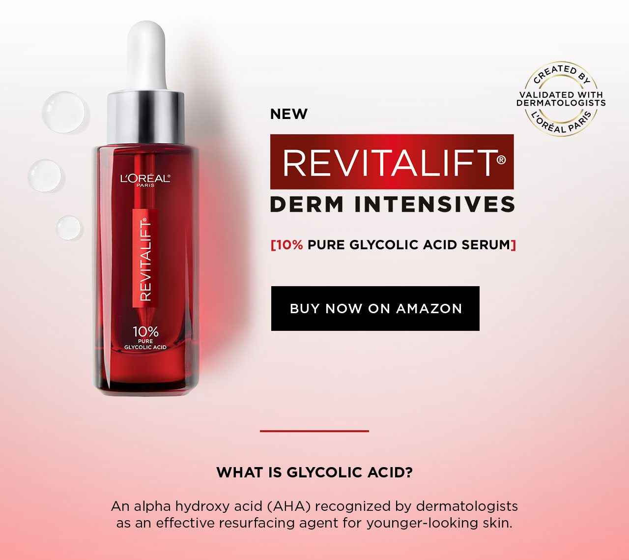 NEW - REVITALIFT® DERM INTESIVES - 10 PERCENT PURE GLYCOLIC ACID SERUM - BUY NOW ON AMAZON - CREATED BY L'ORÉAL PARIS - VALIDATED WITH DERMATOLOGISTS - WHAT IS GLYCOLIC ACID? - An alpha hydroxy acid (AHA) recognized by dermatologists as an effective resurfacing agent for younger-looking skin.