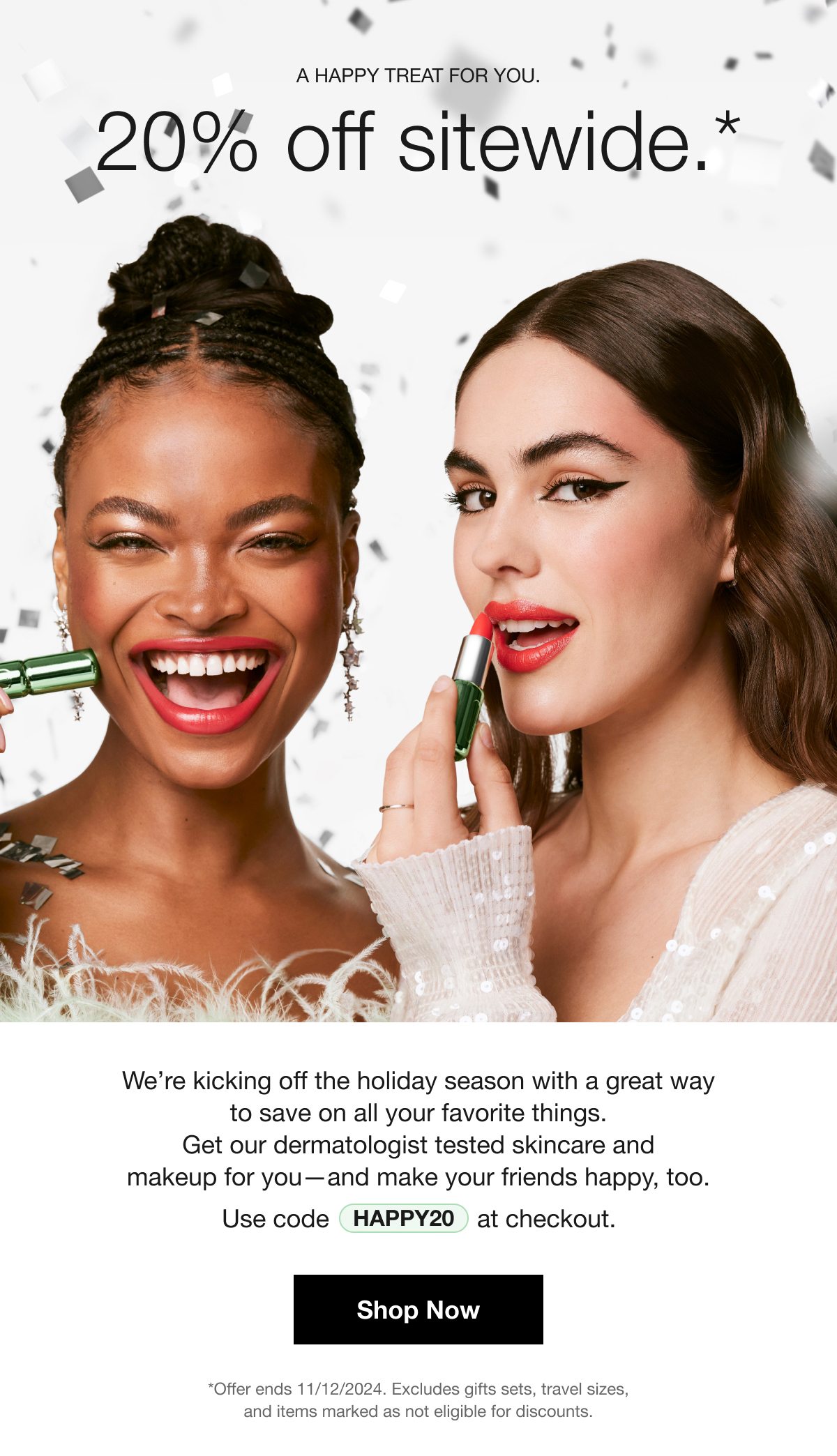 A HAPPY TREAT FOR YOU . 20% off sitewide.* | We're kicking off the holiday season with a great way to save on all your favorite things. Get our dermatologist tested skincare and makeup for you-and make your friends happy, too. Use code HAPPY20 at checkout. | Shop Now | *Offer ends 11/12/2024. Excludes gifts sets, travel sizes, and items marked as not eligible for discounts.