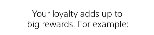 Your loyalty adds up to big rewards. For example: