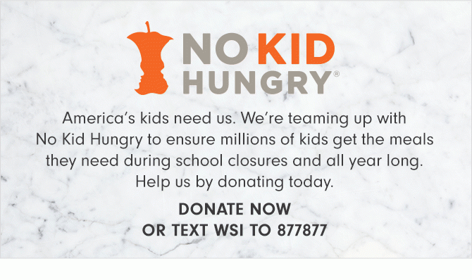 NO KID HUNGRY - America’s kids need us. We’re teaming up with No Kid Hungry to ensure millions of kids get the meals they need during school closures and all year long. Help us by donating today. - DONATE NOW OR TEXT WSI TO 877877
