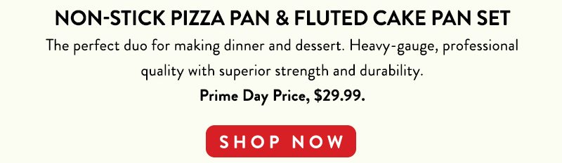 NON-STICK PIZZA PAN & FLUTED CAKE PAN SET The perfect duo for making dinner and dessert. Heavy-gauge, professional quality with superior stregnth and durability. Prime Day Price. $29.99 SHOP NOW