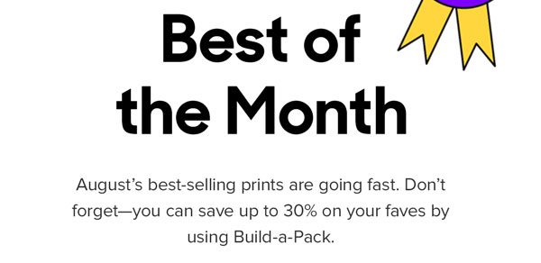 August's best-selling prints are going fast. Don't forget--you can save up to 30% on your faves by using Build-a-Pack.