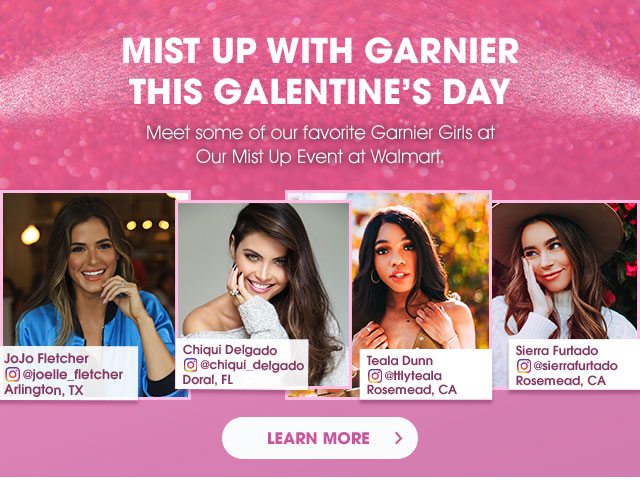 MIST UP WITH GARNIER THIS GALENTINE’S DAY - Meet some of our favorite Garnier Girls at Our Mist Up Event at Walmart. - JoJo Fletcher - Instagram at joelle_fletcher - Arlington, TX - Chiqui Delgado - Instagram at chiqui_delgado - Doral, FL - Teala Dunn - Instagram at ttlyteala - Rosemead, CA - Sierra Furtado - Instagram at sierrafurtado - Rosemead, CA - LEARN MORE >