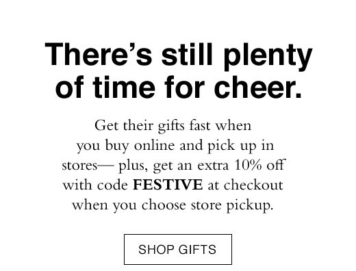 Get their gifts fast when you buy online and pick up in stores - plus, get an extra 10% off with code FESTIVE at checkout when you choose store pickup. SHOP GIFTS