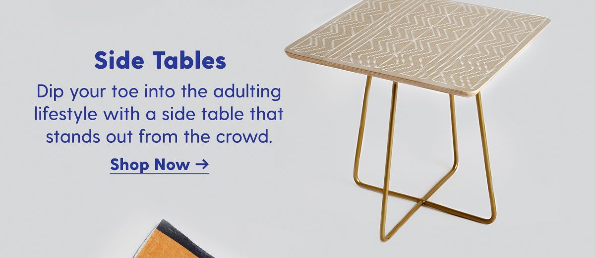 Side Tables Dip your toe into the adulting lifestyle with a side table that stands out from the crowd. Shop Now > 