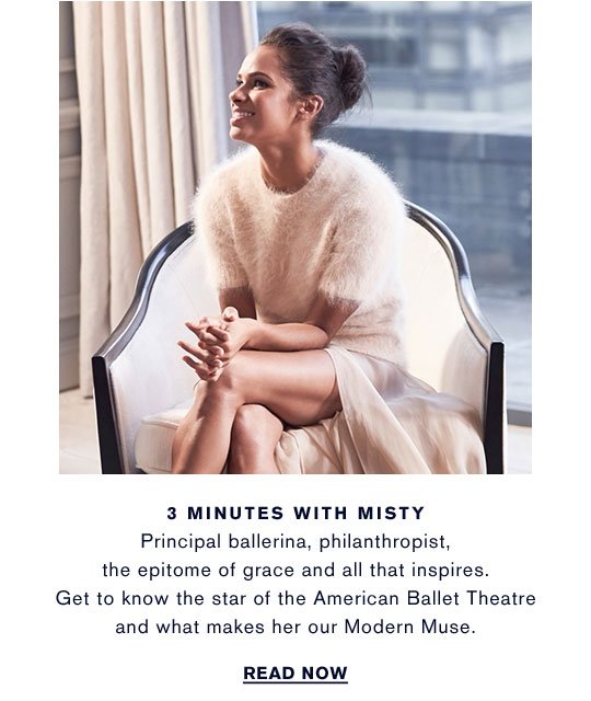 3 MINUTES WITH MISTY Principal ballerina, philanthropist, the epitome of grace and all that inspires. Get to know the star of the American Ballet Theatre and what makes her our Modern Muse. 
