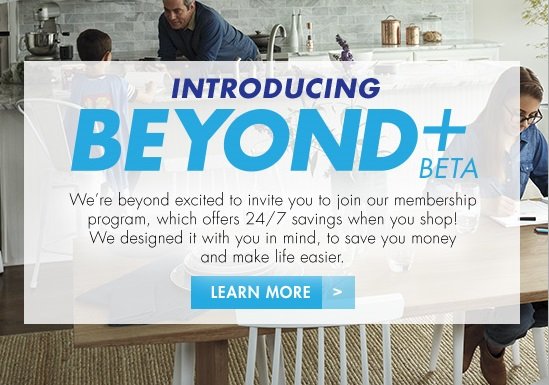 INTRODUCING BEYOND+ BETA We're beyond excited to invite you to join our membership program, which offers 24/7 savings when you shop! We designed it with you in mind, to save you money and make life easier. LEARN MORE