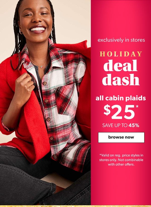 Exclusively in stores. Holiday deal dash. All cabin plaids $25*. Save up to 45%. Browse Now. *Valid on reg. price styles in stores only. Not combinable with other offers.