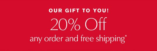 OUR GIFT TO YOU! 20% off any order and free shipping*