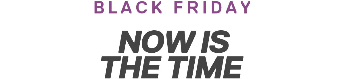 BLACK FRIDAY | NOW IS THE TIME 