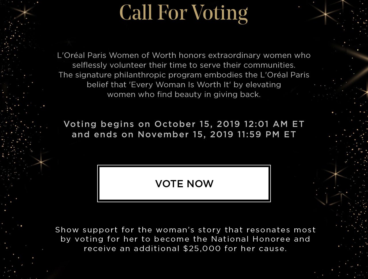 Call For Voting - L'Oréal Paris Women of Worth honors extraordinary women who selflessly volunteer their time to serve their communities. The signature philanthropic program embodies the L'Oréal Paris belief that 'Every Woman Is Worth It' by elevating women who find beauty in giving back. - Voting begins on October 15, 2019 12:01 AM ET and ends on November 15, 2019 11:59 PM ET - VOTE NOW - Show support for the woman’s story that resonates most by voting for her to become the National Honoree and receive an additional $25,000 for her cause.