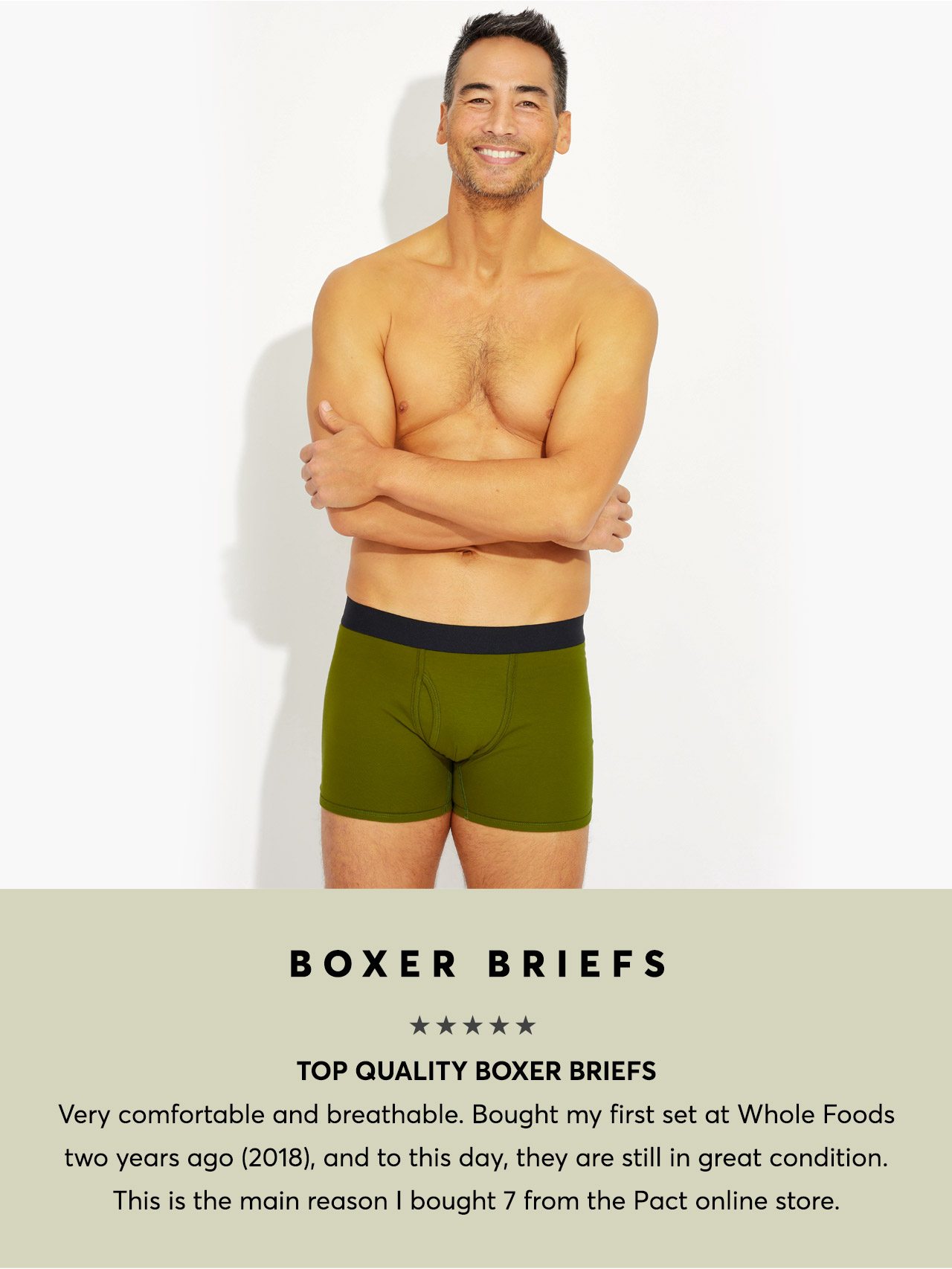 Boxer Briefs: Top quality boxer briefs. Very comfortable and breathable. Bought my first set at Whole Foods two years ago (2018), and to this day, they are still in great condition. This is the main reason I bought 7 from the Pact online store.