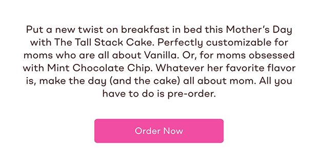 Put a new twist on breakfast in bed this Mother's Day with The Tall Stack Cake. Perfectly customizable for moms who are all about Vanilla. Or, for moms obsessed with Mint Chocolate Chip. Whatever her favorite flavor is, make the day (and the cake) all about mom. All you have to do is pre-order. Order Now.