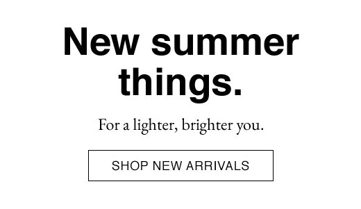 New Summer Things. For a lighter, brighter you. SHOP NEW ARRIVALS