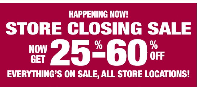 HAPPENING NOW! STORE CLOSING SALE NOW GET 25%-60% OFF EVERYTHING'S ON SALE, ALL STORE LOCATIONS!