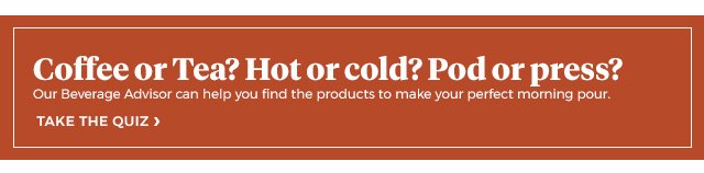 Coffee or tea? Hot or cold? Pod or press? | our beverage advisor can help you find the products to make your perfect morning pour. | take the quiz >