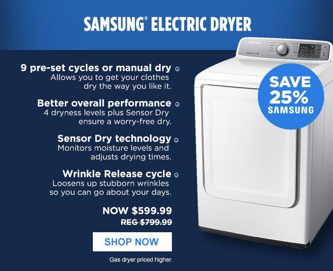 SAMSUNG® ELECTRIC DRYER | SAVE 25% SAMSUNG • 9 pre-set cycles or manual dry - Allows you to get your clothes dry the way you like it. • Better overall performance - 4 dryness levels plus Sensor Dry ensure a worry-free dry. • Sensor Dry technology - Monitors moisture levels and adjusts drying times. • Wrinkle Release cycle - Loosens up stubborn wrinkles so you can go about your days. | NOW $599.99 - REG. $799.99 | SHOP NOW | Gas dryer priced higher.