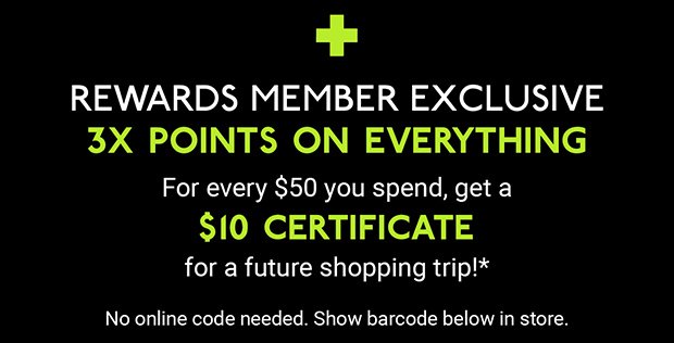 + REWARDS MEMBER EXCLUSIVE 3X POINTS ON EVERYTHING | For every $50 you spend, get a $10 CERTIFICATE for a future shopping trip!* | No online code needed. Show barcode below in store.