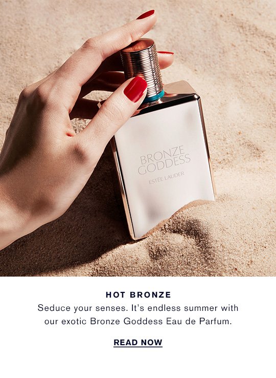 HOT BRONZE Seduce your senses. It's endless summer with our exotic Bronze Goddess Eau de Parfum. READ NOW »