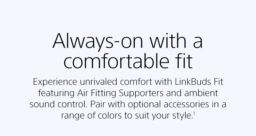 Always-on with a comfortable fit | Experience unrivaled comfort with LinkBuds Fit featuring Air Fitting Supporters and ambient sound control. Pair with optional accessories in a range of colors to suit your style.¹