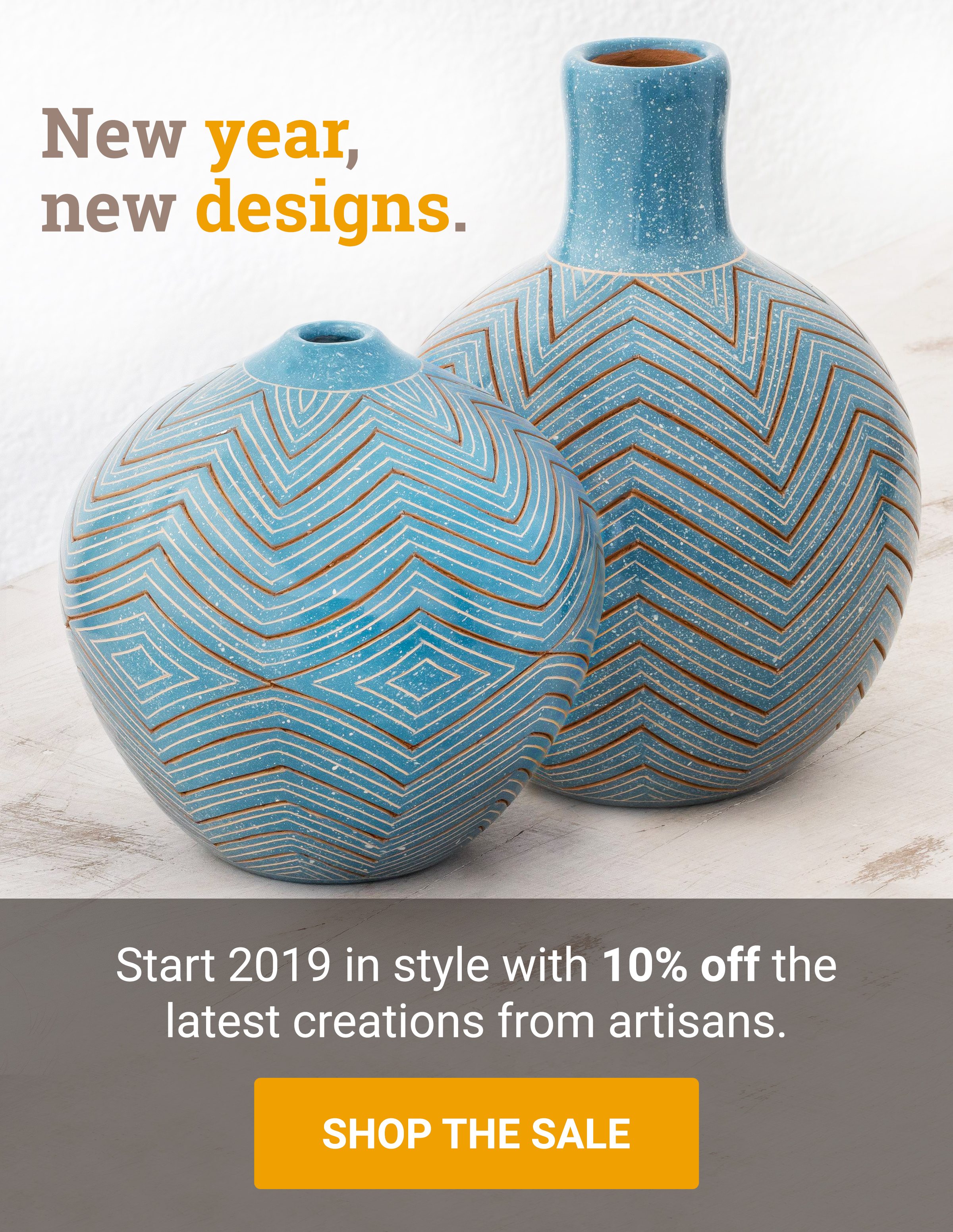 New year, new designs. | Start 2019 in style with 10% off the latest creations from artisans. | SHOP THE SALE