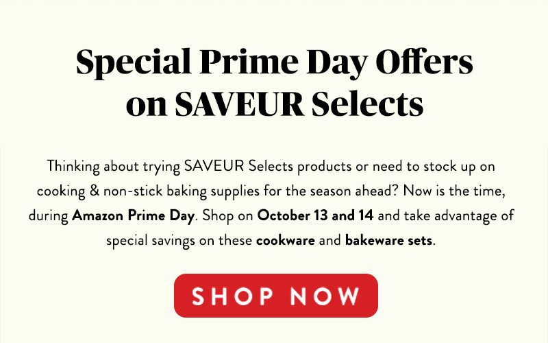 Special Prime Day Offers on SAVEURS Selects Thinking about trying SAVEUR Selects products or need to stock up on cooking & non-stick baking supplies for the season ahead? Now is the time, during Amazon Prime Day. Shop on October 13 and 14 and take advantage of special savings on these cookware and bakeware sets. SHOP NOW