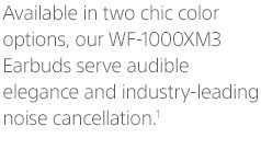 Available in two chic color options, our WF-1000XM3 Earbuds serve audible elegance and industry-leading noise cancellation.¹