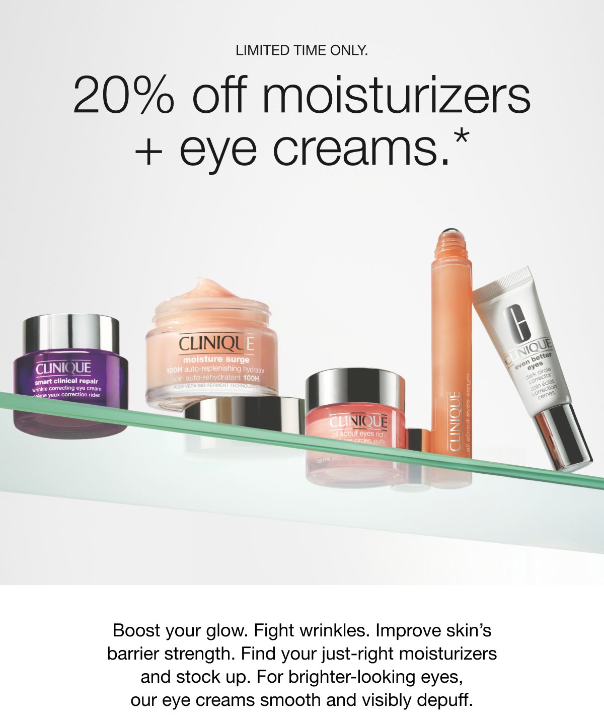 LIMITED TIME ONLY | 20% off moisturizers+ eye creams.* Boost your glow. Fight wrinkles. Improve skin’s barrier strength. Find your just-right moisturizers and stock up. For brighter-looking eyes, our eye creams smooth and visibly depuff.