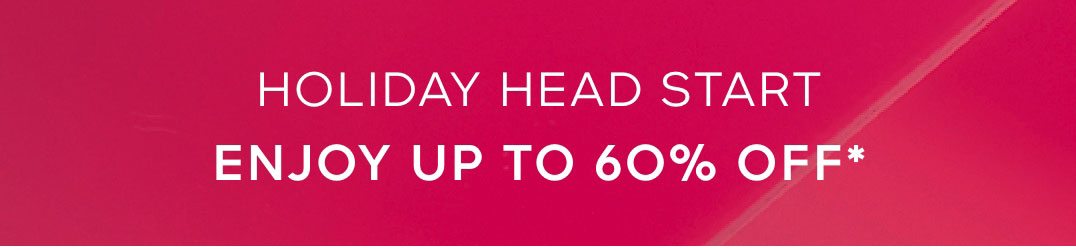 HOLIDAY HEAD START ENJOY UP TO 60% OFF*