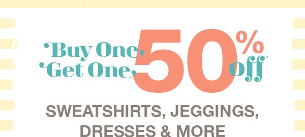 Buy one, get one 50% off* sweatshirts, jeggings, dresses and more.