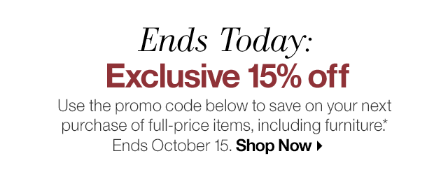 Ends Today: Exclusive 15% off. Use the promo code below to save on your next purchase of full-price items, including furniture.* Ends October 15.
