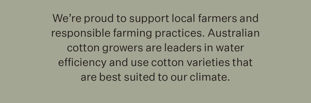 We’re proud to support local farmers and responsible farming practices. Australian cotton growers are leaders in water efficiency and use cotton varieties that are best suited to our climate.