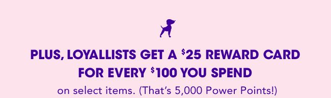 LOYALLISTS GET A $25 REWARD CARD FOR EVERY $100 YOU SPEND